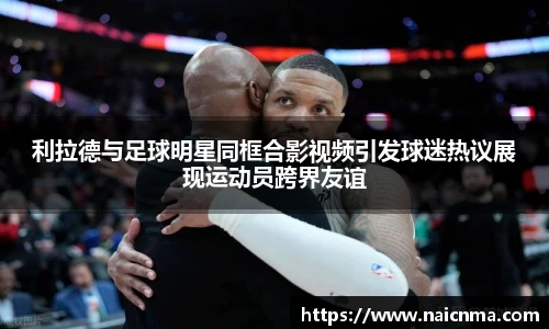 利拉德与足球明星同框合影视频引发球迷热议展现运动员跨界友谊